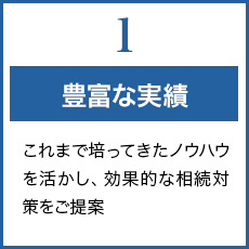 1.豊富な実績 これまで培ってきたノウハウを活かし、効果的な相続税対策、ご手続をご提案