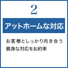 2.アットホームな対応 お客様としっかり向き合う親身な対応をお約束